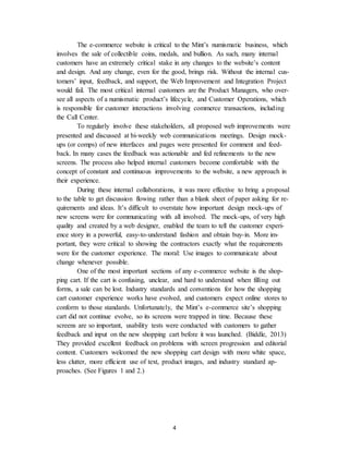 4
The e-commerce website is critical to the Mint’s numismatic business, which
involves the sale of collectible coins, medals, and bullion. As such, many internal
customers have an extremely critical stake in any changes to the website’s content
and design. And any change, even for the good, brings risk. Without the internal cus-
tomers’ input, feedback, and support, the Web Improvement and Integration Project
would fail. The most critical internal customers are the Product Managers, who over-
see all aspects of a numismatic product’s lifecycle, and Customer Operations, which
is responsible for customer interactions involving commerce transactions, including
the Call Center.
To regularly involve these stakeholders, all proposed web improvements were
presented and discussed at bi-weekly web communications meetings. Design mock-
ups (or comps) of new interfaces and pages were presented for comment and feed-
back. In many cases the feedback was actionable and fed refinements to the new
screens. The process also helped internal customers become comfortable with the
concept of constant and continuous improvements to the website, a new approach in
their experience.
During these internal collaborations, it was more effective to bring a proposal
to the table to get discussion flowing rather than a blank sheet of paper asking for re-
quirements and ideas. It’s difficult to overstate how important design mock-ups of
new screens were for communicating with all involved. The mock-ups, of very high
quality and created by a web designer, enabled the team to tell the customer experi-
ence story in a powerful, easy-to-understand fashion and obtain buy-in. More im-
portant, they were critical to showing the contractors exactly what the requirements
were for the customer experience. The moral: Use images to communicate about
change whenever possible.
One of the most important sections of any e-commerce website is the shop-
ping cart. If the cart is confusing, unclear, and hard to understand when filling out
forms, a sale can be lost. Industry standards and conventions for how the shopping
cart customer experience works have evolved, and customers expect online stores to
conform to those standards. Unfortunately, the Mint’s e-commerce site’s shopping
cart did not continue evolve, so its screens were trapped in time. Because these
screens are so important, usability tests were conducted with customers to gather
feedback and input on the new shopping cart before it was launched. (Biddle, 2013)
They provided excellent feedback on problems with screen progression and editorial
content. Customers welcomed the new shopping cart design with more white space,
less clutter, more efficient use of text, product images, and industry standard ap-
proaches. (See Figures 1 and 2.)
 
