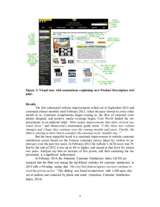 7
Figure 3: Visual tour with annotations explaining new Product Description web
page.
Results
The first substantial website improvements rolled out in September 2012 and
continued almost monthly until February 2013, when the pace slowed to every other
month or so. Customer compliments began coming in, the flow of customer com-
plaints dropped, and positive media coverage began. Coin World lauded the im-
provements in an editorial titled “Mint makes improvements that show revived cus-
tomer focus” and About.com’s numismatic guide wrote “I like these new website
changes and I hope they continue over the coming months and years. Finally, the
Mint is starting to show that it considers the customer to be ‘number one.’ ”
But the most impactful result is a sustained improvement in website customer
satisfaction scores based on the Foresee customer survey taken by visitors to us-
mint.gov over the past two years. In February 2012 the website’s ACSI score was 76.
But by the end of 2012 it was up to 80 or higher, and stayed at that level for almost
two years. Analysts say that an increase of five points, and then sustaining the im-
provement, is a significant achievement.
In February 2014, the American Customer Satisfaction Index (ACSI) an-
nounced that the Mint was among the top federal websites for customer satisfaction in
2013 with a 94 rating, saying that “the very best federal agency services continue to
rival the private sector.” This finding was based on interviews with 1,448 users cho-
sen at random and contacted by phone and email. (American Customer Satisfaction
Index, 2014).
 