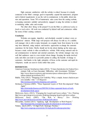8
High customer satisfaction with the website is critical because it is deeply
connected to the Mint’s strategic goal to responsibly expand the numismatic program
and to federal requirements to use the web to communicate to the public about mis-
sion and operations. Some 78% of numismatic sales come from the catalog website,
so keeping customers satisfied and positively engaged in using the website is critical
to sustaining online sales and revenue.
The other silver lining to the project? It cost the Mint no additional outlay in
funds or task orders. All work was conducted by federal staff and contractors within
the terms of their existing contracts.
Conclusion
Websites are organic, imperfect, and absolutely essential to almost every or-
ganizations’ mission. While large web projects will always be with us, it’s a nimble
web manager who is able to make lemonade on a regular basis from lemons he or she
may have inherited, using analysis and iterative approaches to change the customer
experience for the better. She/he should not be shy about shaking up the status quo,
because a static website is often an ineffective website. With strong outreach and vis-
ual communication to internal and external customers, the website manager may very
well find audiences open to, even excited about change. Keeping the media involved
early and often can result in a powerful partner in selling the benefits of change to
customers. And thanks to the Agile principles of focus on the customer and rapid de-
velopment, results are seen in weeks rather than years.
REFERENCES
American Customer Satisfaction Index (2014). “Citizen Satisfaction for Federal Gov-
ernment Falls as Users Encounter Difficulties with Government Websites.”
http://www.theacsi.org/news-and-resources/press-releases/press-2014/press-
release-federal-government-2013
Biddle, Toby (2013). “Shopping Cart Usability: Why a simple, honest checkout pro-
cess (usually) wins.” UX Magazine
http://uxmag.com/articles/shopping-cart-usability
Heilmann, Christian (2005). “Three Separated Layers of Web Development? Think
Again.”
http://christianheilmann.com/2005/06/16/three-separated-layers-of-web-
development-think-again/
McGovern, Gerry. (2013). “Changing the Launch and Leave culture.” New Thinking
http://www.gerrymcgovern.com/new-thinking/changing-launch-and-leave-culture
McGovern, Gerry. (2007). “The Web is Messy.” New Thinking
http://www.gerrymcgovern.com/new-thinking/web-messy
McLachlan, Gordon (2013). “Applying Agile Development to Web Projects.”
http://8gramgorilla.com/applying-agile-development-to-web-projects/
Nielsen, Jakob (2007). “10 High-Profit Redesign Priorities.”
http://www.nngroup.com/articles/10-high-profit-redesign-priorities/
 