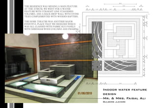 Indoor water feature
design
Mr. & Mrs. Faisal Ali
Gulberb ,Lahore
THE RESIDENCE WAS MISSING A MAIN FEATURE
AT THE ATRIUM. WE WENT FOR A WATER
FEATURE WITH STRAIGHT LINE STAGGERED
VOLUMES. AND A BACK DROP WALL WITH STONE
TILES COMPLEMENTED WITH WOODEN RAFTERS.
THE HOME THEATRE WAS ANOTHER MAJOR
EVENTFUL PLACE THAT WE DESIGNED WHICH
WAS ALL CLADDED WITH FABRIC ECO PANELS
WITH SHEESHAM WOOD COLUMNS AND FRAMING.
 