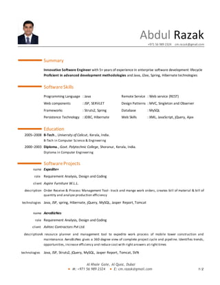 Al Khale Gate, Al Quoz, Dubai
M: +971 56 989 2324 E: cm.razak@gmail.com 1/2
Abdul Razak
+971 56 989 2324 cm.razak@gmail.com
Summary
Innovative Software Engineer with 5+ years of experience in enterprise software development lifecycle
Proficient in advanced development methodologies and Java, J2ee, Spring, Hibernate technologies
SoftwareSkills
Programming Language : Java Remote Service : Web service (REST)
Web components : JSP, SERVLET Design Patterns : MVC, Singleton and Observer
Frameworks : Struts2, Spring Database : MySQL
Persistence Technology : JDBC, Hibernate Web Skills : XML, JavaScript, jQuery, Ajax
Education
2005–2008 B-Tech., University of Calicut, Kerala, India.
B-Tech in Computer Science & Engineering
2000–2003 Diploma., Govt. Polytechnic College, Shoranur, Kerala, India.
Diploma in Computer Engineering
SoftwareProjects
name Expedite+
role Requirement Analysis, Design and Coding
client Aspire Furniture W.L.L.
description Order Receive & Process Management Tool- track and mange work orders, creates bill of material & bill of
quantity and analyze production efficiency
technologies Java, JSP, spring, Hibernate, jQuery, MySQL, Jasper Report, Tomcat
name AeroBizNes
role Requirement Analysis, Design and Coding
client Ashtec Contractors Pvt Ltd.
descriptionA resource planner and management tool to expedite work process of mobile tower construction and
maintenance. AeroBizNes gives a 360-degree view of complete project cycle and pipeline. Identifies trends,
opportunities, increase efficiency and reduce cost with right answers at right times
technologies Java, JSP, Struts2, jQuery, MySQL, Jasper Report, Tomcat, SVN
 