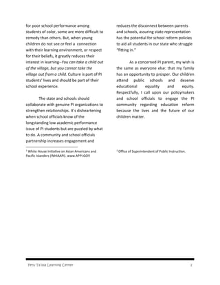 Fetu Ta’iala Learning Center 2
for poor school performance among
students of color, some are more difficult to
remedy than others. But, when young
children do not see or feel a connection
with their learning environment, or respect
for their beliefs, it greatly reduces their
interest in learning--You can take a child out
of the village, but you cannot take the
village out from a child. Culture is part of PI
students’ lives and should be part of their
school experience.
The state and schools should
collaborate with genuine PI organizations to
strengthen relationships. It’s disheartening
when school officials know of the
longstanding low academic performance
issue of PI students but are puzzled by what
to do. A community and school officials
partnership increases engagement and
1
White House Initiative on Asian Americans and
Pacific Islanders (WHIAAPI). www.APPI.GOV
reduces the disconnect between parents
and schools, assuring state representation
has the potential for school reform policies
to aid all students in our state who struggle
“fitting in.”
As a concerned PI parent, my wish is
the same as everyone else: that my family
has an opportunity to prosper. Our children
attend public schools and deserve
educational equality and equity.
Respectfully, I call upon our policymakers
and school officials to engage the PI
community regarding education reform
because the lives and the future of our
children matter.
2
Office of Superintendent of Public Instruction.
 