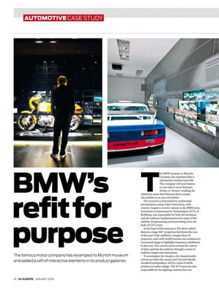 18 | AV europe | january 2009
automotive case study
BMW’s
refitfor
purpose
The famous motor company has revamped its Munich museum
and added a raft of interactive elements in its product galleries
T
he BMW museum in Munich,
Germany, has reopened after a
substantial overhaul and refit.
The company’s 90-year history
is now told in seven thematic
blocks, or ‘houses’, totalling 25
exhibition areas that between them contain
125 exhibits in an area of 5,000m2
.
The museum is dominated by multimedia
presentations using visitor interaction, with
creative visuals to involve visitors in the BMW story.
Innovative Communication Technologies (ICT), of
Kohlberg, was responsible for both the hardware
and the software implementation for many of the
exhibits. Programming and networking were the
bulk of ICT’s remit.
At the heart of the museum is The Bowl, which
features a large 360° projection that forms the core
of this part of the exhibition. Images from 18
projectors, each with 10,000 lumens, are combined in
a surround image to highlight temporary exhibitions
in this area. The content moves around the visitors
to help captivate the audience through a series of
realtime images and animations.
To accompany the visuals, a 64-channel audio
system provides the sound, and 125 individually
installed loudspeakers, fed by a total of 20kW,
produce an audio collage. The ICT team was also
responsible for the lighting controls that run
 