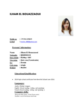 ILHAM EL BOUAZZAOUI
Mobile no : +97150-1258835
E-Mail :miesho_0000@yahoo.com
Personal Information:
Name : Ilham El Bouazzaoui
Nationality : MOOROCCO
Date of birth : 02-May- 1997
Visa statue : Work visa (Transferable)
Sex : female
Civil status : single
Religion : Muslim
EducationalQualification:
 2014 high school certificate from Berrchid School June 2014.
Languages:
Arabic (Mother tongue),
English (Good reading, writing and speaking).
French (Good reading, writing and speaking ).
Computer skills:
Microsoft office (Excel, Word, Power point)
Excellent userof the internet and E-mai.
 