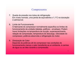 7
Compressores
7. Queda de pressão nos tubos de refrigeração
Em níveis normais, uma perda de equivalente a 1,1°C na tubulação
é admissível.
8. Limite de Funcionamento
O fabricante do compressor normalmente especifica os limites de
funcionamento da unidade (tabelas, gráficos – envelope). Podem
haver limitações na temperatura de sucção, superaquecimento,
relação de compressão, temperatura de descarga, velocidade do
compressor, potência absorvida e refrigeração do motor.
9. Dissipação de Calor
Depende da potência útil do compressor nas condições de
funcionamento menos o calor transferido ao ar ambiente, à camisa
de água ou ao óleo durante a compressão.
 