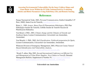 15
Parque Nacional de Teide, 2003, Personal Communication, Emilio Calzadilla 5 4th
floor, 38002, Santa Cruz de Tenerife, pnteide@telelines.es.
Riera, L., 1989, Avance: Bases Para El Planeamiento Hidrologico, PHI, Plan
Hidrologico Insular De Tenerife, Cabildo Insular de Tenerife Seccion de
Planificacion Hidraulica.
Van Boxel, J, PhD., 2003, Climate change and the Climates of Tenerife and
Southeast Spain, Lecture Communication, Universiteit van Amsterdam,
Amsterdam.
Van Mourik, J., PhD., 2003, Soil Classification: Fieldwork preparation for Spain,
Lecture Communication, Universiteit van Amsterdam, Amsterdam.
Whatcom Division of Emergency Management, 2003, Whatcom County Natural
Hazard Identification And Vulnerability Analysis,
http://www.co.whatcom.wa.us/dem/pdf/natural_hazards.pdf.
Wood, P. editor, May 2003, Second International Conference on Efficient Use
and Management of Urban Water Supplies: New Culture in Tenerife, Demand
Management Bulletin, Supplement to Number 59, http://www.environment-
agency.gov.uk/commondata/105385/bulletin59tenerife_527009.pdf.
References
Assessing Environmental Vulnerability On the Inner Caldera Slopes and
Llano Basin Areas Within the El Teide National Park by Evaluating
Abiotic and Biotic Parameters Using Field Data, GIS, and Remote Sensing.
Universiteit van Amsterdam
 