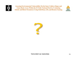 16Universiteit van Amsterdam
Assessing Environmental Vulnerability On the Inner Caldera Slopes and
Llano Basin Areas Within the El Teide National Park by Evaluating
Abiotic and Biotic Parameters Using Field Data, GIS, and Remote Sensing.
 