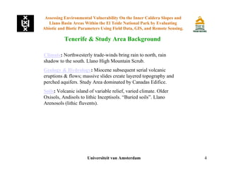 4
Tenerife & Study Area Background
Universiteit van Amsterdam
Assessing Environmental Vulnerability On the Inner Caldera Slopes and
Llano Basin Areas Within the El Teide National Park by Evaluating
Abiotic and Biotic Parameters Using Field Data, GIS, and Remote Sensing.
Climate: Northwesterly trade-winds bring rain to north, rain
shadow to the south. Llano High Mountain Scrub.
Geology & Hydrology: Miocene subsequent serial volcanic
eruptions & flows; massive slides create layered topography and
perched aquifers. Study Area dominated by Canadas Edifice.
Soils: Volcanic island of variable relief, varied climate. Older
Oxisols, Andisols to lithic Inceptisols. “Buried soils”. Llano
Arenosols (lithic fluvents).
 