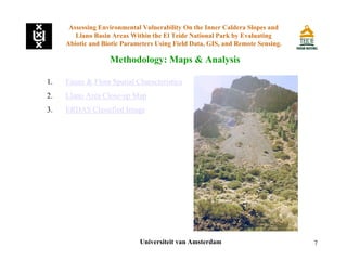 7
1. Fauna & Flora Spatial Characteristics
2. Llano Area Close-up Map
3. ERDAS Classified Image
Assessing Environmental Vulnerability On the Inner Caldera Slopes and
Llano Basin Areas Within the El Teide National Park by Evaluating
Abiotic and Biotic Parameters Using Field Data, GIS, and Remote Sensing.
Methodology: Maps & Analysis
Universiteit van Amsterdam
 