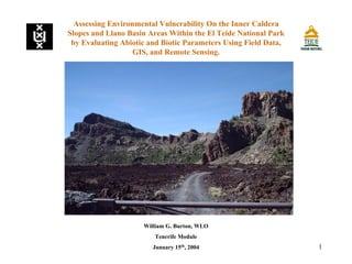 1
Assessing Environmental Vulnerability On the Inner Caldera
Slopes and Llano Basin Areas Within the El Teide National Park
by Evaluating Abiotic and Biotic Parameters Using Field Data,
GIS, and Remote Sensing.
William G. Burton, WLO
Tenerife Module
January 15th
, 2004
 
