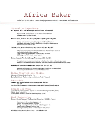 Africa Baker
Phone: (331) 210-3686 // Email: ambtgb@mail.missouri.edu // africabaker.wordpress.com
Journalism Experience
E23 Reporter, MUTV (The University of Missouri)// Sept. 2015- Present
Report and edit new s packages for on-air and online publication
Work w ith others to create content
Editor-in-Chief, Panther’s Paw (Oswego High School) // Aug. 2014-May 2015
Manage comprehensive journalismprogram w ith 60+staff members
Use various programs to produce new spaper, website, and newsmagazine
Publication w on awardsincluding
Head Reporter,Panther TV (Oswego High School) Dec. 2014-May 2015
Gather prospective storytopics for schooltelevision show and newsbroadcast
Lead collaborative brainstormmeetings
Create voice-overs and transition scriptsfor news packages
Edit footage into 10-15 minute new smagazine
Student Reporter, The Mash(Chicago Tribune) June 2012-May2015
Participate in monthly brainstormmeetings w ith other chief editors and student journalists
Research w eb-based sourcesto create new storyideas that are published in the teen new spaper
News Anchor, Panther TV (OswegoHigh School) Aug. 2011-Dec 2014
Read daily schoolnew s and announcements with a co-anchor and teleprompter
Broadcast episodes for entire schoolon Youtube channel
Media Storytelling Skills
Advanced:Adobe InDesign, Final Cut Pro
Basic: Social Media (Tw itter, Instagram, Facebook, Tumblr, Youtube)
Education
Oswego High School-Oswego IL // Graduation Date:May 2015
GPA: 3.7
The University of Missouri- Columbia MO// Expected Graduation Date:May 2019
Awards and Open
Journalism Education of America Superior aw ard for broadcasting newswriting (2014)
POSSE Semi-Finalist (2014)
Guest speaker on Steve Cochran WGN Morning Show (2014)
Work Experience
Student Clerical Assistant, The ColumbianMissourian // Oct. 2015-Present
Responsible for filing and sorting paperw ork
Entering appropriate data into computer
Printing, scanning, and copying checks and other paperw ork
Transferring incoming and outgoing calls
Ensuring excellent customer service via phone or in-person
Youth Counselor, Holiday Home Camp // June 2014- Present
 