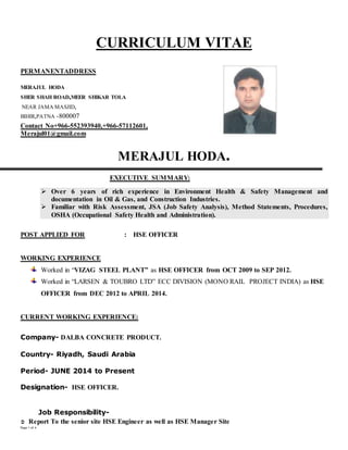 Page 1 of 4
CURRICULUM VITAE
PERMANENTADDRESS
MERAJUL HODA
SHER SHAH ROAD,MEER SHIKAR TOLA
NEAR JAMA MASJID,
BIHIR,PATNA -800007
Contact No+966-552393940,+966-57112601,
Merajul01@gmail.com
MERAJUL HODA.
EXECUTIVE SUMMARY:
 Over 6 years of rich experience in Environment Health & Safety Management and
documentation in Oil & Gas, and Construction Industries.
 Familiar with Risk Assessment, JSA (Job Safety Analysis), Method Statements, Procedures,
OSHA (Occupational Safety Health and Administration).
POST APPLIED FOR : HSE OFFICER
WORKING EXPERIENCE
Worked in “VIZAG STEEL PLANT” as HSE OFFICER from OCT 2009 to SEP 2012.
Worked in “LARSEN & TOUBRO LTD” ECC DIVISION (MONO RAIL PROJECT INDIA) as HSE
OFFICER from DEC 2012 to APRIL 2014.
CURRENT WORKING EXPERIENCE:
Company- DALBA CONCRETE PRODUCT.
Country- Riyadh, Saudi Arabia
Period- JUNE 2014 to Present
Designation- HSE OFFICER.
Job Responsibility-
 Report To the senior site HSE Engineer as well as HSE Manager Site
 