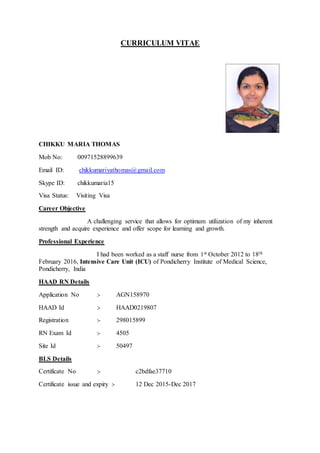 CURRICULUM VITAE
CHIKKU MARIA THOMAS
Mob No: 00971528899639
Email ID: chikkumariyathomas@gmail.com
Skype ID: chikkumaria15
Visa Status: Visiting Visa
Career Objective
A challenging service that allows for optimum utilization of my inherent
strength and acquire experience and offer scope for learning and growth.
Professional Experience
I had been worked as a staff nurse from 1st October 2012 to 18th
February 2016, Intensive Care Unit (ICU) of Pondicherry Institute of Medical Science,
Pondicherry, India
HAAD RN Details
Application No :- AGN158970
HAAD Id :- HAAD0219807
Registration :- 298015899
RN Exam Id :- 4505
Site Id :- 50497
BLS Details
Certificate No :- c2bdfae37710
Certificate issue and expiry :- 12 Dec 2015-Dec 2017
 