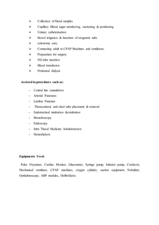  Collection of blood samples
 Capillary Blood sugar monitoring, suctioning & positioning
 Urinary catheterisation
 Bowel irrigation & Insertion of orogastric tube
 colostomy care,
 Connecting adult to CPAP Machines and ventilators.
 Preparation for surgery.
 NG tube insertion
 Blood transfusion
 Peritoneal dialysis
Assisted in procedures such as:
- Central line cannulation
- Arterial Punctures
- Lumbar Puncture
- Thoracentesis and chest tube placement & removal
- Endotracheal intubation &extubation
- Bronchoscopy
- Endoscopy
- Intra Thecal Medicine Administration
- Hemodialysis
Equipments Used:
Pulse Oxymeter, Cardiac Monitor, Glucometer, Syringe pump, Infusion pump, Crashcort,
Mechanical ventilator, CPAP machines, oxygen cylinder, suction equipment, Nebulizer,
Opthalmoscope, ABP modules, Defibrillator.
 