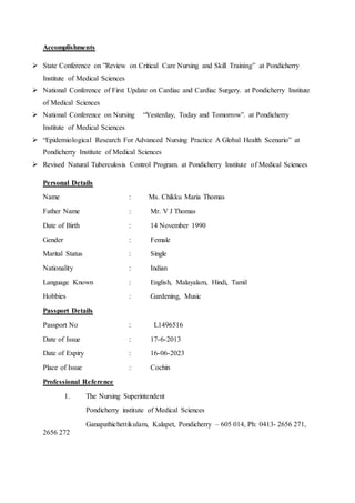 Accomplishments
 State Conference on ”Review on Critical Care Nursing and Skill Training” at Pondicherry
Institute of Medical Sciences
 National Conference of First Update on Cardiac and Cardiac Surgery. at Pondicherry Institute
of Medical Sciences
 National Conference on Nursing “Yesterday, Today and Tomorrow”. at Pondicherry
Institute of Medical Sciences
 “Epidemiological Research For Advanced Nursing Practice A Global Health Scenario” at
Pondicherry Institute of Medical Sciences
 Revised Natural Tuberculosis Control Program. at Pondicherry Institute of Medical Sciences
Personal Details
Name : Ms. Chikku Maria Thomas
Father Name : Mr. V J Thomas
Date of Birth : 14 November 1990
Gender : Female
Marital Status : Single
Nationality : Indian
Language Known : English, Malayalam, Hindi, Tamil
Hobbies : Gardening, Music
Passport Details
Passport No : L1496516
Date of Issue : 17-6-2013
Date of Expiry : 16-06-2023
Place of Issue : Cochin
Professional Reference
1. The Nursing Superintendent
Pondicherry institute of Medical Sciences
Ganapathichettikulam, Kalapet, Pondicherry – 605 014, Ph: 0413- 2656 271,
2656 272
 