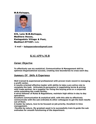 M.B.Kalappa,
S/O, Late M.M.Bolloppa,
Maditera House,
Kadagadalu Village & Post,
Madikeri-571201. India
E mail – kalappacodava@gmail.com
KALAPPA.M.B
Career Objective
To effectively use my analytical, Communication & Management skill to
optimize Organizational success, creating new boundaries to cross each day.
Summary Of Skills & Experience
Well trained & experienced professional with proven track record in managing
a profit center.
A results oriented effective leader with ability to take a pro active role to
complete the task. Articulate & persuasive in negotiating terms & pricing
with trade partner, be a supplier for fixing the buying price or a corporate
while extending the credit facility.
A strict follower of Rules & Regulations, maintain high ethics in day to day
operations.
Excellent communication & analytical skill, with this able to effectively
communicate with the sub ordinates & other colleagues to get the best results
out of them.
A leader by nature, love to be focused on job priority. Excellent in time
management.
Flexible by nature. My greatest asset is to successfully train & guide the sub
ordinates for smooth functioning of the department.
 