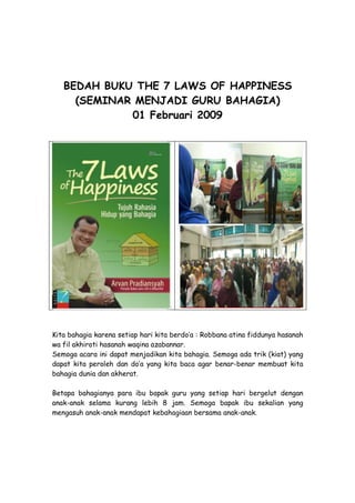 BEDAH BUKU THE 7 LAWS OF HAPPINESS
     (SEMINAR MENJADI GURU BAHAGIA)
             01 Februari 2009




Kita bahagia karena setiap hari kita berdo’a : Robbana atina fiddunya hasanah
wa fil akhiroti hasanah waqina azabannar.
Semoga acara ini dapat menjadikan kita bahagia. Semoga ada trik (kiat) yang
dapat kita peroleh dan do’a yang kita baca agar benar-benar membuat kita
bahagia dunia dan akherat.

Betapa bahagianya para ibu bapak guru yang setiap hari bergelut dengan
anak-anak selama kurang lebih 8 jam. Semoga bapak ibu sekalian yang
mengasuh anak-anak mendapat kebahagiaan bersama anak-anak.
 