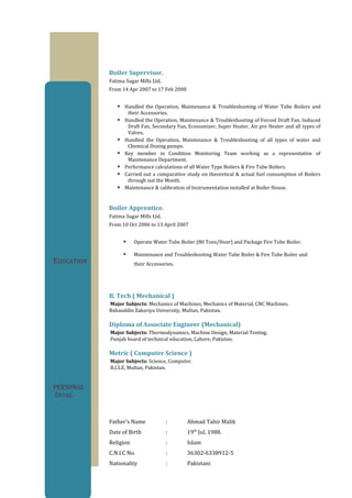 EDUCATION
PERSONAL
DETAIL
Boiler Supervisor.
Fatima Sugar Mills Ltd.
From 14 Apr 2007 to 17 Feb 2008
 Handled the Operation, Maintenance & Troubleshooting of Water Tube Boilers and
their Accessories.
 Handled the Operation, Maintenance & Troubleshooting of Forced Draft Fan, Induced
Draft Fan, Secondary Fan, Economizer, Super Heater, Air pre Heater and all types of
Valves.
 Handled the Operation, Maintenance & Troubleshooting of all types of water and
Chemical Dozing pumps.
 Key member in Condition Monitoring Team working as a representative of
Maintenance Department.
 Performance calculations of all Water Type Boilers & Fire Tube Boilers.
 Carried out a comparative study on theoretical & actual fuel consumption of Boilers
through out the Month.
 Maintenance & calibration of Instrumentation installed at Boiler House.
Boiler Apprentice.
Fatima Sugar Mills Ltd.
From 10 Oct 2006 to 13 April 2007
 Operate Water Tube Boiler (80 Tons/Hour) and Package Fire Tube Boiler.
 Maintenance and Troubleshooting Water Tube Boiler & Fire Tube Boiler and
their Accessories.
B. Tech ( Mechanical )
Major Subjects: Mechanics of Machines, Mechanics of Material, CNC Machines.
Bahauddin Zakariya University, Multan, Pakistan.
Diploma of Associate Engineer (Mechanical)
Major Subjects: Thermodynamics, Machine Design, Material Testing.
Punjab board of technical education, Lahore, Pakistan.
Metric ( Computer Science )
Major Subjects: Science, Computer.
B.I.S.E, Multan, Pakistan.
Father’s Name : Ahmad Tahir Malik
Date of Birth : 19th
Jul, 1988.
Religion : Islam
C.N.I.C No. : 36302-6338912-5
Nationality : Pakistani
 
