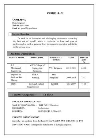 CURRICULUM
GOOLAPPA.
Project engineer
Mob No:9663130144.
Email id: gbms27@gmail.com
Career Objective
To work in an innovative and challenging environment extracting
the best out of myself, which is conducive to learn and grow at
professional as well as personal level to implement my talent and ability
in the working area.
Academic Qualifications
QUALIFICATIONS INSTITUTIONS UNIVERSITY /
BOARDS
YEARS PERCENT
AGES
%
B.E
Mechanical
Engineering.
M V J College of
Engineering,
Bangalore.
VTU Belgaum 2013-2016 65.10
Diploma in
Tool and Die
Making
GT&TC
Kalburgi.
DTE
Bangalore 2009-2013 75.77
SSLC Govt,high school
Hegganadoddi.
KSEEB May-2009 71.36
PREVIOUS ORGANIZATION
NAME OF ORGANAZATION: - TAFE PVT LTD Bangalore.
DESIGNATION:- In-plant trainee.
DURATION:- 04-JUN-2012 TO 31-MAY-2013.
PRESENT ORGANIZATION
Currently I am working from 1st June 2016 in "YASHWANT INDUSTRIES PVT
LTD" MIDC WALUJ aurangabaad maharashtra as a project engineer.
TotalWork Experience:------- 1.5 YEAR
 