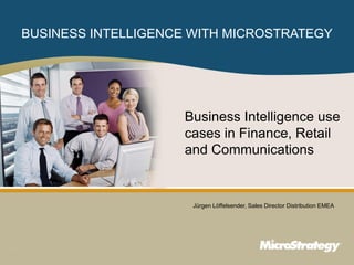 BUSINESS INTELLIGENCE WITH MICROSTRATEGY




                                                                                                                         Business Intelligence use
                                                                                                                         cases in Finance, Retail
                                                                                                                         and Communications


                                                                                                                               Jürgen Löffelsender, Sales Director Distribution EMEA




1
                                                                CONFIDENTIAL
    The Information Contained In This Presentation Is Confidential And Proprietary To MicroStrategy. The Recipient Of This Document Agrees That They Will Not Disclose Its Contents To Any
    Third Party Or Otherwise Use This Presentation For Any Purpose Other Than An Evaluation Of MicroStrategy's Business Or Its Offerings. Reproduction or Distribution Is Prohibited.
 