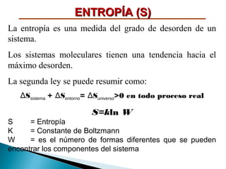 ENTROPÍA (S)
La entropía es una medida del grado de desorden de un
sistema.
Los sistemas moleculares tienen una tendencia hacia el
máximo desorden.
La segunda ley se puede resumir como:
∆Ssistema + ∆Sentorno= ∆Suniverso>0 en todo proceso real

S=kln W
S
= Entropía
K
= Constante de Boltzmann
W
= es el número de formas diferentes que se pueden
encontrar los componentes del sistema

 