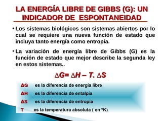 LA ENERGÍA LIBRE DE GIBBS (G): UN
INDICADOR DE ESPONTANEIDAD
• Los sistemas biológicos son sistemas abiertos por lo
cual se requiere una nueva función de estado que
incluya tanto energía como entropía.
• La variación de energía libre de Gibbs (G) es la
función de estado que mejor describe la segunda ley
en estos sistemas..

∆G= ∆H – T. ∆S
∆G

es la diferencia de energía libre

∆H

es la diferencia de entalpía

∆S

es la diferencia de entropía

T

es la temperatura absoluta ( en ºK)

 