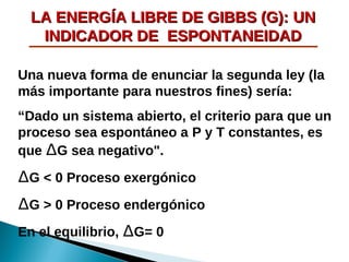LA ENERGÍA LIBRE DE GIBBS (G): UN
INDICADOR DE ESPONTANEIDAD
Una nueva forma de enunciar la segunda ley (la
más importante para nuestros fines) sería:
“Dado un sistema abierto, el criterio para que un
proceso sea espontáneo a P y T constantes, es
que ∆G sea negativo".

∆G < 0 Proceso exergónico
∆G > 0 Proceso endergónico
En el equilibrio, ∆G= 0

 