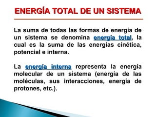 ENERGÍA TOTAL DE UN SISTEMA
La suma de todas las formas de energía de
un sistema se denomina energía total, la
total
cual es la suma de las energías cinética,
potencial e interna.
La energía interna representa la energía
molecular de un sistema (energía de las
moléculas, sus interacciones, energía de
protones, etc.).

 