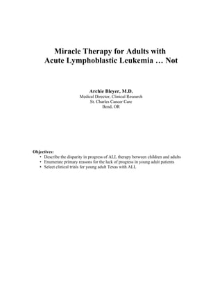 Miracle Therapy for Adults with
      Acute Lymphoblastic Leukemia … Not


                               Archie Bleyer, M.D.
                         Medical Director, Clinical Research
                              St. Charles Cancer Care
                                     Bend, OR




Objectives:
   • Describe the disparity in progress of ALL therapy between children and adults
   • Enumerate primary reasons for the lack of progress in young adult patients
   • Select clinical trials for young adult Texas with ALL
 