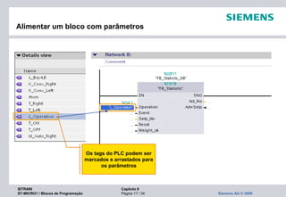 SITRAIN Capítulo 6
ST-MICRO1 / Blocos de Programação Página 17 / 34 Siemens AG © 2009
Alimentar um bloco com parâmetros
Os tags do PLC podem ser
marcados e arrastados para
os parâmetros
 