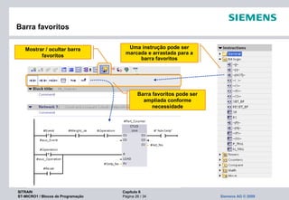 SITRAIN Capítulo 6
ST-MICRO1 / Blocos de Programação Página 26 / 34 Siemens AG © 2009
Mostrar / ocultar barra
favoritos
Barra favoritos pode ser
ampliada conforme
necessidade
Barra favoritos
Uma instrução pode ser
marcada e arrastada para a
barra favoritos
 