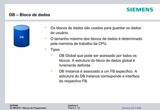 SITRAIN Capítulo 6
ST-MICRO1 / Blocos de Programação Página 5 / 34 Siemens AG © 2009
DB – Bloco de dados
 Os blocos de dados são usados para guardar os dados
do usuário.
 O tamanho máximo dos blocos de dados é determinado
pela memória de trabalho da CPU.
 Tipos:
 DB Global que pode ser acessado por todos os
blocos. A estrutura do bloco de dados global é
livremente definida.
 DB Instance é associado a um FB específico. A
estrutura do DB instance corresponde a interface
do respectivo FB.
DB
 