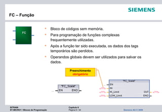SITRAIN Capítulo 6
ST-MICRO1 / Blocos de Programação Página 6 / 34 Siemens AG © 2009
FC – Função
 Bloco de códigos sem memória.
 Para programação de funções complexas
frequentemente utilizadas.
 Após a função ter sido executada, os dados dos tags
temporários são perdidos.
 Operandos globais devem ser utilizados para salvar os
dados.
FC
Preenchimento
obrigatório
 