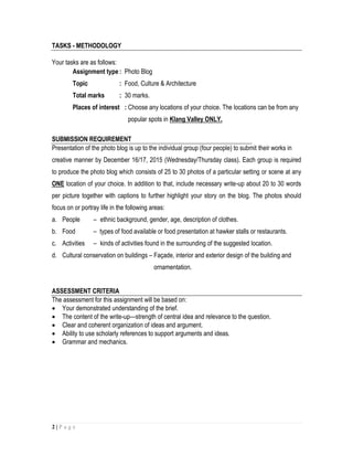 2 | P a g e
TASKS - METHODOLOGY
Your tasks are as follows:
Assignment type: Photo Blog
Topic : Food, Culture & Architecture
Total marks : 30 marks.
Places of interest : Choose any locations of your choice. The locations can be from any
popular spots in Klang Valley ONLY.
SUBMISSION REQUIREMENT
Presentation of the photo blog is up to the individual group (four people) to submit their works in
creative manner by December 16/17, 2015 (Wednesday/Thursday class). Each group is required
to produce the photo blog which consists of 25 to 30 photos of a particular setting or scene at any
ONE location of your choice. In addition to that, include necessary write-up about 20 to 30 words
per picture together with captions to further highlight your story on the blog. The photos should
focus on or portray life in the following areas:
a. People – ethnic background, gender, age, description of clothes.
b. Food – types of food available or food presentation at hawker stalls or restaurants.
c. Activities – kinds of activities found in the surrounding of the suggested location.
d. Cultural conservation on buildings – Façade, interior and exterior design of the building and
ornamentation.
ASSESSMENT CRITERIA
The assessment for this assignment will be based on:
 Your demonstrated understanding of the brief.
 The content of the write-up—strength of central idea and relevance to the question.
 Clear and coherent organization of ideas and argument.
 Ability to use scholarly references to support arguments and ideas.
 Grammar and mechanics.
 