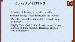 Concept of SETTING
• Location of the study - can affect results
• Natural Setting: Uncontrolled, real life situation
• Partially Controlled: Manipulated or modified in
some way
• Highly Controlled: Artificial environment for sole
purpose of doing research. Decreases effects of
outside influences.
20
 