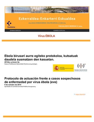 INICIO 
I 
Ezkerraldea-Enkarterri Eskualdea 
2014 URRIAKO ZENBAKI BEREZIA / BOLETÍN ESPECIAL OCTUBRE 2014 
ESKUALDEKO BERRIAK 6 / 2014 
ZENBAKI BEREZIA NÚMERO ESPECIAL 
Virus ÉBOLA 
Ebola birusari aurre egiteko protokoloa, kutsatuak 
daudela susmatzen den kasuetan. 
2014ko urriaren 9a 
Osasun Publikoaren Batzordeak Onartua 2014/10/09an. 
Protocolo de actuación frente a casos sospechosos 
de enfermedad por virus ébola (eve) 
9 de octubre de 2014 
Aprobado en Comisión de Salud Pública de 09102014 
(+ seguir leyendo) 
 