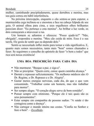 Bondade 25
mulher, caminhando precipitadamente, quase derrubou a menina, mas
seu guia correu em hábil interferência.
Na próxima intercepção, enquanto o cão sentou-se para esperar, a
meninazinha cega inclinou-se e encostou a face na cabeça felpuda de seu
guia. O animal olhou para cima, e seus orgulhosos olhos brilhantes
pareciam dizer: "Eu pertenço a esta menina". Ao brilhar a luz verde, os
dois começaram a atravessar a rua.
Um homem se adiantou e ofereceu: "Posso ajudá-la?" "Não,
obrigada", respondeu a menina. "Meu cão cuida de mim. Essa é a sua
tarefa. Ele gosta de sentir que eu dependo dele."
Sentir-se necessitado influi muito para tornar a vida significativa. E,
quanto mais somos necessários, tanto mais "bem" somos chamados a
fazer. Se seguirmos o conselho do apóstolo de fazer "o bem a todos" que
rica será nossa existência!
UMA BOA PRESCRIÇÃO PARA CADA DIA
 Não murmurar. "Busque a paz, e siga-a".
 Não se precipitar. "Quem corre, cansa: quem caminha alcança."
 Dormir e repousar suficientemente. "Os melhores médicos são: O
Dr. Regime, o Dr. Repouso e o Dr. Alegria".
 Gastar menos energias nervosas, cada dia, do que o que vem
consumindo. "Trabalhar como um homem, mas não trabalhar
para morrer".
 Ser sempre alegre. "O coração alegre serve de bom remédio".
 Pensar sempre com otimismo. "Porque ele é tais quais são os
seus pensamentos".
 Estar sempre em companhia de pessoas sadias. "A saúde é tão
contagiosa como a doença".
 Não carregar o mundo inteiro nas costas. "Confia no Senhor e
faze o bem". – Escolhido.
 