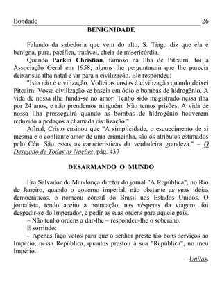 Bondade 26
BENIGNIDADE
Falando da sabedoria que vem do alto, S. Tiago diz que ela é
benigna, pura, pacífica, tratável, cheia de misericórdia.
Quando Parkin Christian, famoso na Ilha de Pitcairn, foi à
Associação Geral em 1958, alguns lhe perguntaram que lhe parecia
deixar sua ilha natal e vir para a civilização. Ele respondeu:
"Isto não é civilização. Voltei as costas à civilização quando deixei
Pitcairn. Vossa civilização se baseia em ódio e bombas de hidrogênio. A
vida de nossa ilha funda-se no amor. Tenho sido magistrado nessa ilha
por 24 anos, e não prendemos ninguém. Não temos prisões. A vida de
nossa ilha prosseguirá quando as bombas de hidrogênio houverem
reduzido a pedaços a chamada civilização."
Afinal, Cristo ensinou que "A simplicidade, o esquecimento de si
mesma e o confiante amor de uma criancinha, são os atributos estimados
pelo Céu. São essas as características da verdadeira grandeza." – O
Desejado de Todas as Nações, pág. 437
DESARMANDO O MUNDO
Era Salvador de Mendonça diretor do jornal "A República", no Rio
de Janeiro, quando o governo imperial, não obstante as suas idéias
democráticas, o nomeou cônsul do Brasil nos Estados Unidos. O
jornalista, tendo aceito a nomeação, nas vésperas da viagem, foi
despedir-se do Imperador, e pedir as suas ordens para aquele país.
– Não tenho ordens a dar-lhe – respondeu-lhe o soberano.
E sorrindo:
– Apenas faço votos para que o senhor preste tão bons serviços ao
Império, nessa República, quantos prestou à sua "República", no meu
Império.
– Unitas.
 