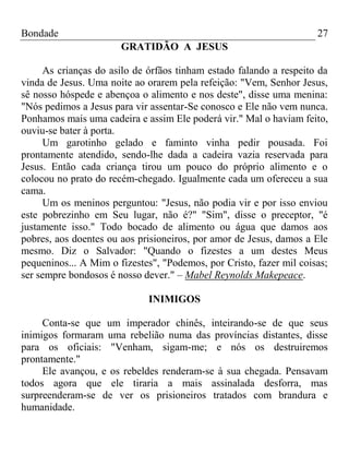 Bondade 27
GRATIDÃO A JESUS
As crianças do asilo de órfãos tinham estado falando a respeito da
vinda de Jesus. Uma noite ao orarem pela refeição: "Vem, Senhor Jesus,
sê nosso hóspede e abençoa o alimento e nos deste", disse uma menina:
"Nós pedimos a Jesus para vir assentar-Se conosco e Ele não vem nunca.
Ponhamos mais uma cadeira e assim Ele poderá vir." Mal o haviam feito,
ouviu-se bater à porta.
Um garotinho gelado e faminto vinha pedir pousada. Foi
prontamente atendido, sendo-lhe dada a cadeira vazia reservada para
Jesus. Então cada criança tirou um pouco do próprio alimento e o
colocou no prato do recém-chegado. Igualmente cada um ofereceu a sua
cama.
Um os meninos perguntou: "Jesus, não podia vir e por isso enviou
este pobrezinho em Seu lugar, não é?" "Sim", disse o preceptor, "é
justamente isso." Todo bocado de alimento ou água que damos aos
pobres, aos doentes ou aos prisioneiros, por amor de Jesus, damos a Ele
mesmo. Diz o Salvador: "Quando o fizestes a um destes Meus
pequeninos... A Mim o fizestes", "Podemos, por Cristo, fazer mil coisas;
ser sempre bondosos é nosso dever." – Mabel Reynolds Makepeace.
INIMIGOS
Conta-se que um imperador chinês, inteirando-se de que seus
inimigos formaram uma rebelião numa das províncias distantes, disse
para os oficiais: "Venham, sigam-me; e nós os destruiremos
prontamente."
Ele avançou, e os rebeldes renderam-se à sua chegada. Pensavam
todos agora que ele tiraria a mais assinalada desforra, mas
surpreenderam-se de ver os prisioneiros tratados com brandura e
humanidade.
 