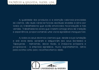 PATRÍCIO & GOUVEIA, SUCRS, LDA.




  	       A qu al id ad e d o s pr o dut o s e a a t e n ç ã o ca lo ro s a p re st a da s
  ao c l ien t e, s ão d u as car act e rí s t i ca s a s s í dua s leva da s a s é ri o por
  tod o s o s t r ab al h ad o r es que e st ã o e nvo lv i do s n a p ro duç ã o e n a s
  ve nd as. Tr ab al h ad o r es es t e s que t ra ze m co n s i g o a n o s de t ra di ç ã o
  e expe riên c ia, pr o po r c io n a n do um a v i s i t a a g ra dá ve l i n e sque c í ve l .

  	     A t o d o s o s s eu s d is t int o s c li e n t e s que , de sde a s ua fun da ç ã o
  e até es t a d at a, o pt ar am e a dqui ri ra m a o s s e us B o rda do s e
  Tape çar ias - m an t en d o , de s t e m o do , a In dúst ri a p ró s p e ra e
  pro gres s iva - a em pr es a a g ra de ce , m ui t o le g i t i m a m e n t e , t a n t o
  pel a est im a co m o pel o r econ he c i m e n t o da do .
 