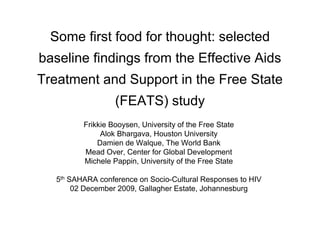 Some first food for thought: selected
baseline findings from the Effective Aids
Treatment and Support in the Free State
                   (FEATS) study
          Frikkie Booysen, University of the Free State
               Alok Bhargava, Houston University
              Damien de Walque, The World Bank
          Mead Over, Center for Global Development
          Michele Pappin, University of the Free State

   5th SAHARA conference on Socio-Cultural Responses to HIV
        02 December 2009, Gallagher Estate, Johannesburg
 