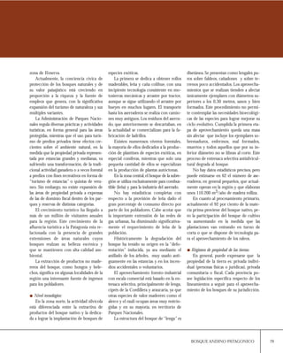 79BOSQUE ANDINO PATAGONICO
disetánea.Se presentan como lengales pu-
ros sobre faldeos, cañadones y sobre te-
rrenos poco accidentados. Los aprovecha-
mientos que se realizan tienden a afectar
únicamente ejemplares con diámetros su-
periores a los 0,30 metros, sanos y bien
formados. Este procedimiento no permi-
te contemplar las necesidades bioecológi-
cas de las especies para lograr mejorar su
ciclo evolutivo. Cumplida la primera eta-
pa de aprovechamiento queda una masa
sin afectar que incluye los ejemplares so-
bremaduros, enfermos, mal formados,
muertos y todos aquellos que por su in-
ferior diámetro no se libran al corte. Este
proceso de entresaca selectiva antisilvicul-
tural degrada al bosque.
No hay datos estadísticos precisos, pero
puede estimarse en 62 el número de ase-
rraderos, en general pequeños, que actual-
mente operan en la región y que elaboran
unos 110.200 m3/año de madera rolliza.
En cuanto al procesamiento primario,
actualmente el 92 por ciento de la mate-
ria prima proviene del bosque nativo, pe-
ro la participación del bosque de cultivo
va aumentando en la medida que las
plantaciones van entrando en turno de
corta o que se dispone de tecnología pa-
ra el aprovechamiento de los raleos.
Régimen de propiedad de las tierras:
En general, puede expresarse que la
propiedad de la tierra es: privada indivi-
dual (personas físicas o jurídicas), privada
comunitaria o fiscal. Cada provincia po-
see legislación específica respecto de los
lineamientos a seguir para el aprovecha-
miento de los bosques de su jurisdicción.
zona de Reserva.
Actualmente, la conciencia cívica de
protección de los bosques naturales y de
su valor paisajístico está creciendo en
proporción a la riqueza y la fuente de
empleos que genera, con la significativa
expansión del turismo de naturaleza y sus
múltiples variantes.
La Administración de Parques Nacio-
nales regula diversas prácticas y actividades
turísticas, en forma general para las áreas
protegidas, mientras que el uso para turis-
mo de predios privados tiene efectos cre-
cientes sobre el ambiente natural, en la
medida que la propiedad privada represen-
tada por estancias grandes y medianas, va
sufriendo una transformación, de la tradi-
cional actividad ganadera o a veces forestal
a predios con fines recreativos en forma de
“turismo de estancias” o quintas de vera-
neo. Sin embargo, no existe expansión de
las áreas de propiedad privada a expensas
de las de dominio fiscal dentro de los par-
ques y reservas de distintas categorías.
El crecimiento turístico ha llegado a
más de un millón de visitantes anuales
para la región. Este crecimiento de la
afluencia turística a la Patagonia esta re-
lacionada con la presencia de grandes
extensiones de áreas naturales cuyos
bosques realzan su belleza escénica y
que se mantienen con alta calidad am-
biental.
La extracción de productos no made-
reros del bosque, como hongos y hele-
chos, significa en algunas localidades de la
región una interesante fuente de ingresos
para los pobladores.
Nivel tecnológico:
En la zona norte, la actividad silvícola
está diferenciada entre la extractiva de
productos del bosque nativo y la dedica-
da a lograr la implantación de bosques de
especies exóticas.
La primera se dedica a obtener rollos
maderables, leña y caña colihue, con una
incipiente tecnología consistente en mo-
tosierras mecánicas y arrastre por tractor,
aunque se sigue utilizando el arrastre por
bueyes en muchos lugares. El transporte
hasta los aserraderos se realiza con camio-
nes muy antiguos.Los residuos del aserra-
do, que anteriormente se descartaban, en
la actualidad se comercializan para la fa-
bricación de ladrillos.
Existen numerosos viveros forestales,
la mayoría de ellos dedicados a la produc-
ción de plantines de especies exóticas, en
especial coníferas, mientras que solo una
pequeña cantidad de ellos se especializan
en la producción de plantas autóctonas.
En la zona central,el bosque de la subre-
gión se utiliza exclusivamente para combus-
tible (leña) y para la industria del aserrado.
No hay estadísticas completas con
respecto a la provisión de leña dado el
gran porcentaje de consumo directo por
parte de los pobladores. Cabe acotar que
la importante extensión de las redes de
gas urbanas, ha disminuido significativa-
mente el requerimiento de leña de la
población.
Históricamente la degradación del
bosque ha tenido su origen en la “defo-
restación” inducida, ya sea mediante el
anillado de los árboles, muy usado anti-
guamente en las estancias y en los incen-
dios accidentales o voluntarios.
El aprovechamiento foresto-industrial
con escala comercial está basado en la en-
tresaca selectiva, principalmente de lenga,
ciprés de la Cordillera y araucaria, ya que
otras especies de valor maderero como el
alerce y el raulí ocupan áreas muy restrin-
gidas y en su mayoría, en territorio de
Parques Nacionales.
La estructura del bosque de “lenga” es
 