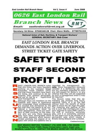 East London Rail Branch News                   Vol I, Issue 4           June 2008


 0626 East London Rail
 Branch New s
 Email:          eastlondonrail@rmt.org.uk

 Secretary: Ed Shine– 07940340128 Chair: Glenn Wallis – 07789791224

          National Union of Rail, Maritime, & Transport Workers’
                     GENERAL SECRETARY: Bob Crow

    EAST LONDON RAIL BRANCH
  DEMANDS ACTION OVER LIVERPOOL
     STREET TICKET GATE SAFETY

 SAFETY FIRST
 STAFF SECOND
 PROFIT LAST
     EAST LONDON RAIL BRANCH notes            regarded by management: i.e,
     that this Union has many members         none. Since management obviously
     working on the Liverpool Street          consider it a demeaning job, how
     Automatic Ticket Gateline (ATG)          are our members expected to have
     and that these members have been,        any self-respect for doing it, or any
     are being, and continue to be de-        reliance that they will be supported
     meaned, their position denigrated,       by such a management when it may
     and put at risk by a      hypocritical   be required?
     local management.                        This Branch notes that this de-
     Although there are members on the        manding job involves long hours,
     Gateline with years of experience        spending 100% of it on the feet
     and knowledge these professionals        without even the benefit of being
     are insulted and demeaned by the         able to move too far from the gate.
     fact that their link seems to be con-    The rostering and staffing of this
     sidered a ’punishment block’ for         link is such that members are regu-
     other departments. There are mem-        larly required to have PNB’s early in
     bers of staff currently on the Gate-     the shift or contrarily, extremely
     line who are only there because          late; and it is extremely common
     they have been downgraded there          for the spare turn to be utilized on a
     from other positions which demon-        permanent post which results in
     strates precisely the degree of re-      Breaks being delayed and curtailed.
     spect with which the Gateline link is                         Continued next page

     NEXT BRANCH MEETING: THURSDAY 17th JUNE 2008, 1700 HOURS:
     The Railway Tavern Public House (Conservatory room), Angel Lane,
1
  Stratford, London E15… CONTACT THE BRANCH SECRETARY FOR DETAILS
 