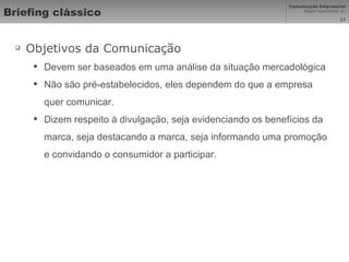 Briefing clássico Objetivos da Comunicação Devem ser baseados em uma análise da situação mercadológica Não são pré-estabelecidos, eles dependem do que a empresa quer comunicar. Dizem respeito à divulgação, seja evidenciando os benefícios da marca, seja destacando a marca, seja informando uma promoção e convidando o consumidor a participar. 