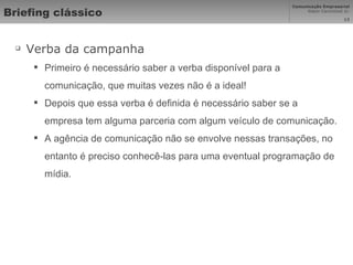 Briefing clássico Verba da campanha Primeiro é necessário saber a verba disponível para a comunicação, que muitas vezes não é a ideal! Depois que essa verba é definida é necessário saber se a empresa tem alguma parceria com algum veículo de comunicação.  A agência de comunicação não se envolve nessas transações, no entanto é preciso conhecê-las para uma eventual programação de mídia.  