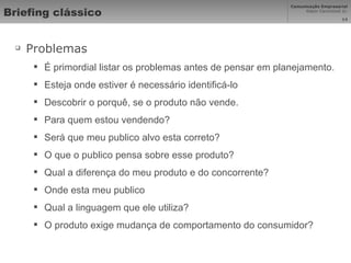 Briefing clássico Problemas É primordial listar os problemas antes de pensar em planejamento. Esteja onde estiver é necessário identificá-lo Descobrir o porquê, se o produto não vende. Para quem estou vendendo? Será que meu publico alvo esta correto? O que o publico pensa sobre esse produto? Qual a diferença do meu produto e do concorrente? Onde esta meu publico Qual a linguagem que ele utiliza? O produto exige mudança de comportamento do consumidor? 