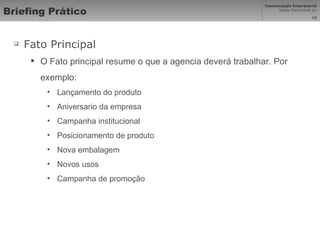 Briefing Prático Fato Principal  O Fato principal resume o que a agencia deverá trabalhar. Por exemplo: Lançamento do produto Aniversario da empresa Campanha institucional Posicionamento de produto Nova embalagem Novos usos Campanha de promoção 