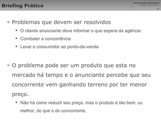 Briefing Prático Problemas que devem ser resolvidos O cliente anunciante deve informar o que espera da agência: Combater a concorrência  Levar o consumidor ao ponto-de-venda O problema pode ser um produto que esta no mercado há tempo e o anunciante percebe que seu concorrente vem ganhando terreno por ter menor preço.  Não há como reduzir seu preço, mas o produto é tão bom, ou melhor, do que o do concorrente.  