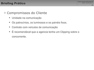 Briefing Prático Compromissos do Cliente Unidade na comunicação Os patrocínios, os luminosos e os painéis fixos. Contrato com veículos de comunicação É recomendável que a agencia tenha um Clipping sobre o concorrente. 