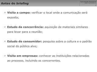 Antes do  briefing Visita a campo:  verificar o local onde a comunicação será exposta; Estudo da concorrência:  aquisição de materiais similares para levar para a reunião; Estudo do consumidor:  pesquisa sobre a cultura e o padrão social do público alvo; Visita em empresas:  conhecer as instituições relacionadas ao processo, incluindo os concorrentes. 
